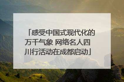 感受中国式现代化的万千气象 网络名人四川行活动在成都启动