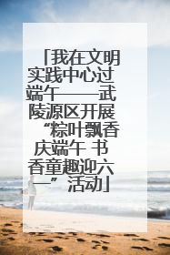 我在文明实践中心过端午——武陵源区开展“粽叶飘香庆端午 书香童趣迎六一”活动