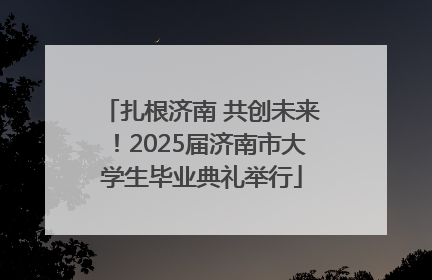 扎根济南 共创未来！2025届济南市大学生毕业典礼举行