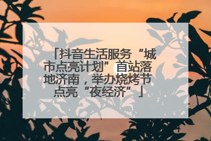 抖音生活服务“城市点亮计划”首站落地济南，举办烧烤节点亮“夜经济”