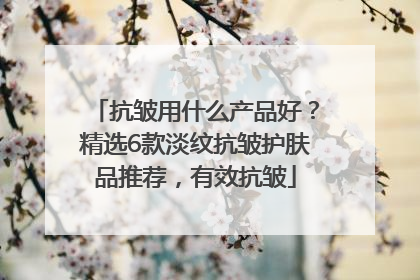抗皱用什么产品好？精选6款淡纹抗皱护肤品推荐，有效抗皱