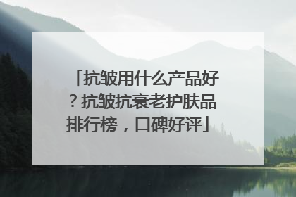 抗皱用什么产品好？抗皱抗衰老护肤品排行榜，口碑好评
