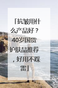抗皱用什么产品好？40岁国货护肤品推荐，好用不踩雷