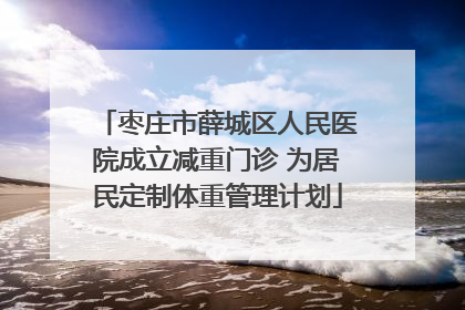 枣庄市薛城区人民医院成立减重门诊 为居民定制体重管理计划