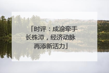 时评：成渝牵手长株潭，经济动脉再添新活力