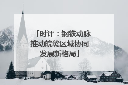 时评：钢铁动脉推动皖赣区域协同发展新格局