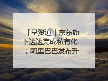 早资道｜京东旗下达达完成私有化；阿里巴巴发布升级版Qwen3