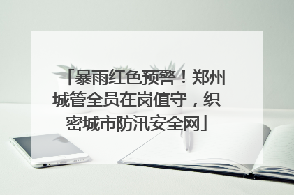暴雨红色预警！郑州城管全员在岗值守，织密城市防汛安全网