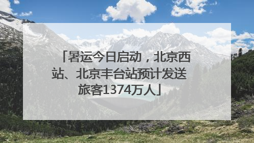 暑运今日启动，北京西站、北京丰台站预计发送旅客1374万人
