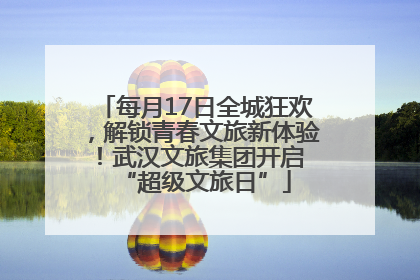 每月17日全城狂欢，解锁青春文旅新体验！武汉文旅集团开启 “超级文旅日”