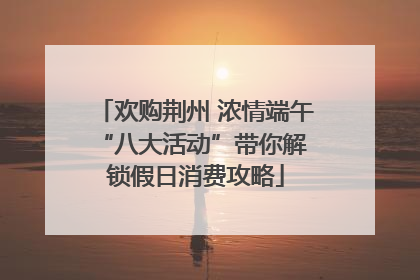 欢购荆州 浓情端午 “八大活动”带你解锁假日消费攻略