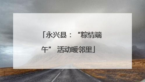 永兴县：“粽情端午” 活动暖邻里
