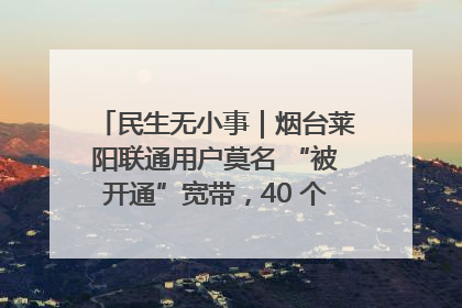 民生无小事｜烟台莱阳联通用户莫名 “被开通”宽带，40 个月扣费无人知