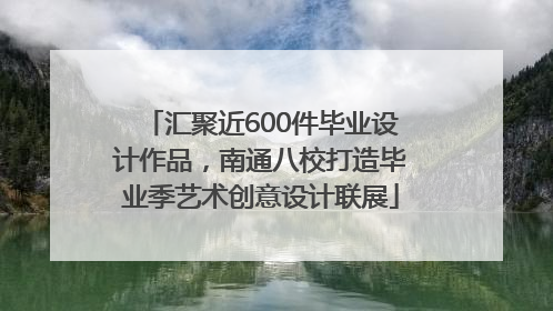汇聚近600件毕业设计作品，南通八校打造毕业季艺术创意设计联展