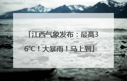 江西气象发布：最高36℃！大暴雨！马上到