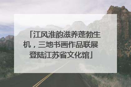 江风淮韵滋养蓬勃生机，三地书画作品联展登陆江苏省文化馆