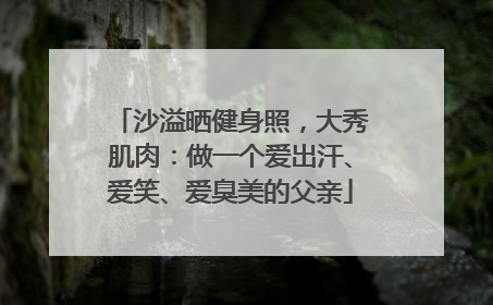 沙溢晒健身照，大秀肌肉：做一个爱出汗、爱笑、爱臭美的父亲