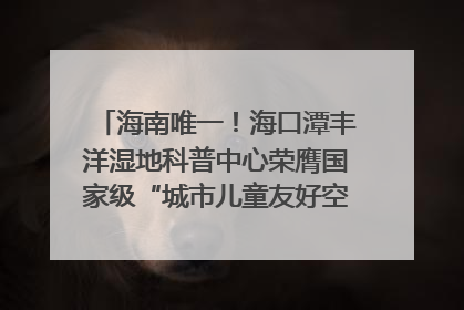 海南唯一！海口潭丰洋湿地科普中心荣膺国家级“城市儿童友好空间建设园区”称号