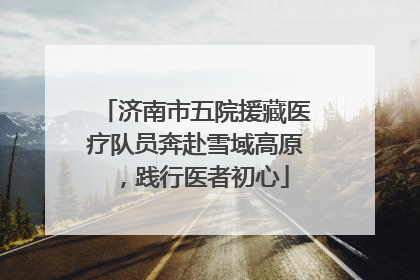 济南市五院援藏医疗队员奔赴雪域高原，践行医者初心