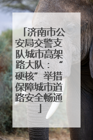 济南市公安局交警支队城市高架路大队：“硬核”举措保障城市道路安全畅通