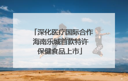 深化医疗国际合作 海南乐城首款特许保健食品上市