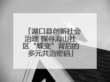 湖口县创新社会治理 探寻海山社区“蝶变”背后的多元共治密码