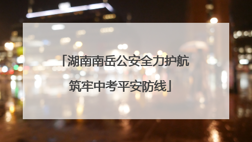 湖南南岳公安全力护航 筑牢中考平安防线