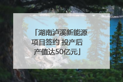 湖南泸溪新能源项目签约 投产后产值达50亿元
