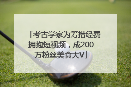 考古学家为筹措经费拥抱短视频，成200万粉丝美食大V