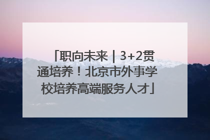 职向未来｜3+2贯通培养！北京市外事学校培养高端服务人才