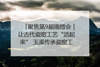 聚焦第9届南博会｜让古代瓷窑工艺“活起来” 玉溪传承瓷窑工艺将出展南博会