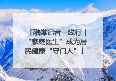 融媒记者一线行｜“家庭医生”成为居民健康“守门人”