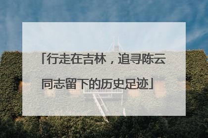 行走在吉林，追寻陈云同志留下的历史足迹