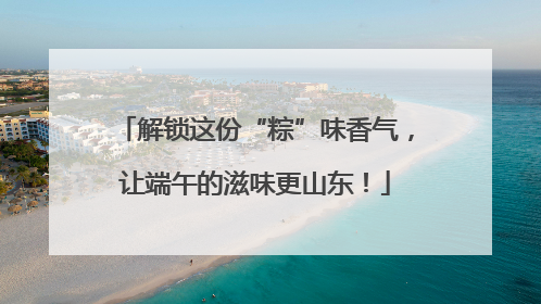 解锁这份“粽”味香气，让端午的滋味更山东！