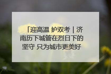 迎高温 护双考｜济南历下城管在烈日下的坚守 只为城市更美好 学子更安心