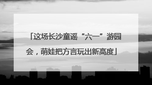 这场长沙童谣“六一”游园会，萌娃把方言玩出新高度
