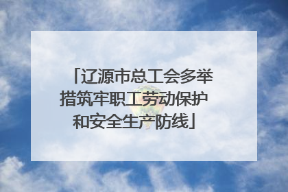 辽源市总工会多举措筑牢职工劳动保护和安全生产防线