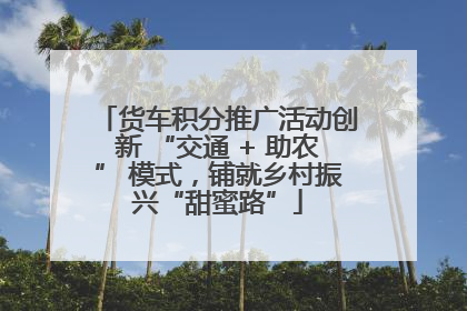 货车积分推广活动创新 “交通 + 助农” 模式，铺就乡村振兴“甜蜜路”