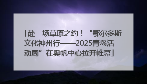赴一场草原之约！“鄂尔多斯文化神州行——2025青岛活动周”在奥帆中心拉开帷幕