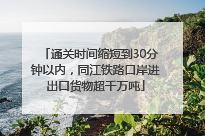 通关时间缩短到30分钟以内，同江铁路口岸进出口货物超千万吨