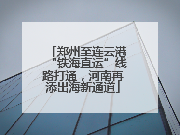郑州至连云港“铁海直运”线路打通，河南再添出海新通道