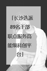 长沙选派89名干部联点服务高能级科创平台