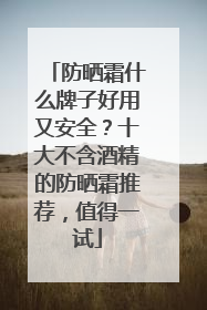防晒霜什么牌子好用又安全？十大不含酒精的防晒霜推荐，值得一试