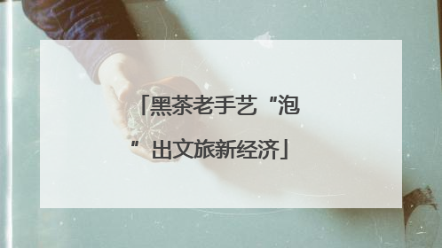 黑茶老手艺“泡”出文旅新经济