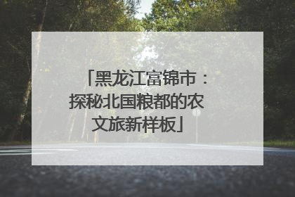 黑龙江富锦市：探秘北国粮都的农文旅新样板