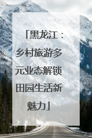 黑龙江：乡村旅游多元业态解锁田园生活新魅力