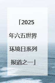 2025年六五世界环境日系列报道之一
