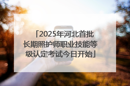 2025年河北首批长期照护师职业技能等级认定考试今日开始