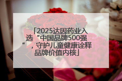 2025达因药业入选“中国品牌500强”，守护儿童健康诠释品牌价值内核