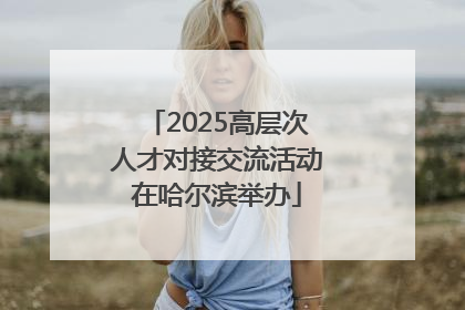 2025高层次人才对接交流活动在哈尔滨举办